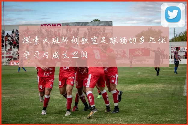 探索大班环创教室足球场的多元化学习与成长空间