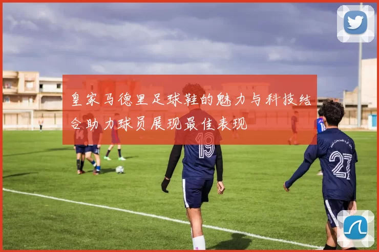 皇家马德里足球鞋的魅力与科技结合助力球员展现最佳表现