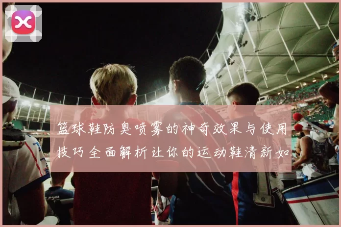 篮球鞋防臭喷雾的神奇效果与使用技巧全面解析让你的运动鞋清新如新